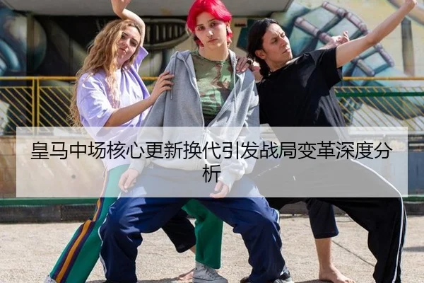 皇马中场核心更新换代引发战局变革深度分析